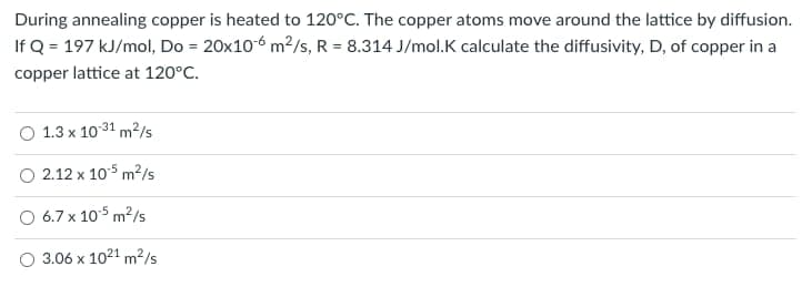 During annealing copper is heated to 120°C. The copper atoms move around the lattice by diffusion.
If Q=197 kJ/mol, Do = 20x10-6 m²/s, R = 8.314 J/mol.K calculate the diffusivity, D, of copper in a
copper lattice at 120°C.
1.3 x 10:31 m²/s
2.12 x 105 m²/s
6.7 x 10.5 m²/s
3.06 x 10²1 m²/s