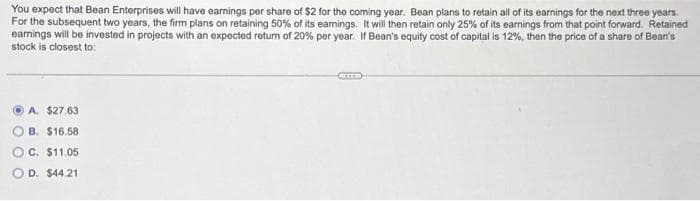 You expect that Bean Enterprises will have earnings per share of $2 for the coming year. Bean plans to retain all of its earnings for the next three years.
For the subsequent two years, the firm plans on retaining 50% of its earnings. It will then retain only 25% of its earnings from that point forward. Retained
earnings will be invested in projects with an expected return of 20% per year. If Bean's equity cost of capital is 12%, then the price of a share of Bean's
stock is closest to:
A. $27.63
B. $16.58
C. $11.05
OD. $44.21