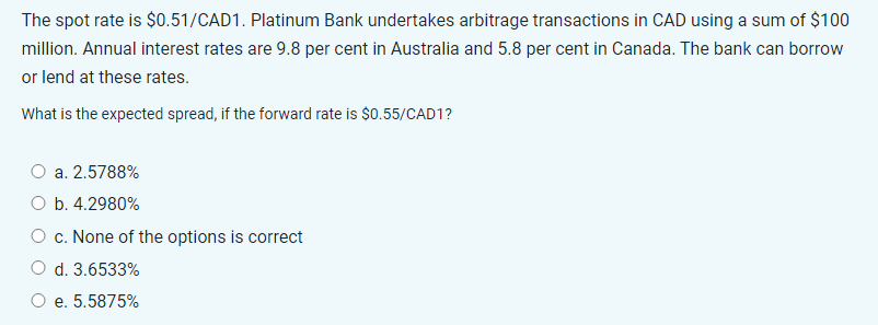 The spot rate is $0.51/CAD1. Platinum Bank undertakes arbitrage transactions in CAD using a sum of $100
million. Annual interest rates are 9.8 per cent in Australia and 5.8 per cent in Canada. The bank can borrow
or lend at these rates.
What is the expected spread, if the forward rate is $0.55/CAD1?
a. 2.5788%
O b. 4.2980%
c. None of the options is correct
d. 3.6533%
e. 5.5875%