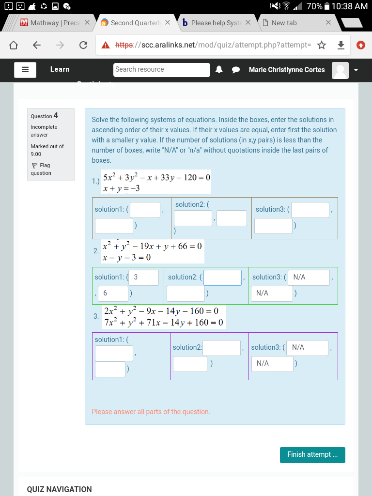 NA 70% i10:38 AM
M Mathway | Preca X
a Second Quarterl X
b Please help Syste X
O New tab
A https://scc.aralinks.net/mod/quiz/attempt.php?attempt=
Learn
Search resource
Marie Christlynne Cortes
Question 4
Solve the following systems of equations. Inside the boxes, enter the solutions in
ascending order of their x values. If their x values are equal, enter first the solution
with a smaller y value. If the number of solutions (in x,y pairs) is less than the
Incomplete
answer
Marked out of
number of boxes, write "N/A" or "n/a" without quotations inside the last pairs of
9.00
boxes.
P Flag
question
5x + 3 y? – x + 33y – 120 = 0
1.)
x + y =-3
solution2: (
solution1: (
solution3: (
x² + y? – 19x + y + 66 = 0
2.
х— у-3%3D0
solution1: ( 3
solution2: (|
solution3:
N/A
6
N/A
2x2 + у? - 9х - 14 у - 160 %3D 0
3.
7x2 + y? + 71x – 14y + 160 = 0
solution1: (
solution2:
solution3:
N/A
N/A
Please answer all parts of the question.
Finish attempt ..
QUIZ NAVIGATION
