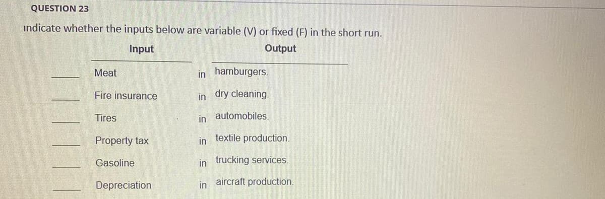 QUESTION 23
indicate whether the inputs below are variable (V) or fixed (F) in the short run.
Input
Output
Meat
in hamburgers.
Fire insurance
in dry cleaning.
Tires
in automobiles.
Property tax
in textile production.
Gasoline
in trucking services.
aircraft production.
Depreciation
in
