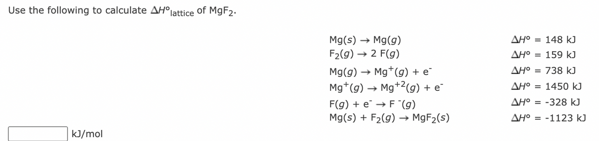 Use the following to calculate AH°
lattice
of MGF2.
Mg(s) → Mg(g)
F2(g) → 2 F(g)
AH°
= 148 kJ
AHO
= 159 kJ
Mg(g) → Mg*(g) + e
AH°
= 738 kJ
Mg*(g)
Mg+2(g) + e
AHO
1450 kJ
F(g) + e → F (g)
AH°
= -328 kJ
Mg(s) + F2(g)
· MGF2(s)
AH° = -1123 kJ
kJ/mol
