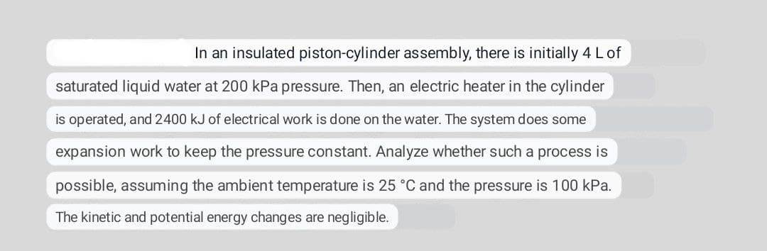 In an insulated piston-cylinder assembly, there is initially 4 L of
saturated liquid water at 200 kPa pressure. Then, an electric heater in the cylinder
is operated, and 2400 kJ of electrical work is done on the water. The system does some
expansion work to keep the pressure constant. Analyze whether such a process is
possible, assuming the ambient temperature is 25 °C and the pressure is 100 kPa.
The kinetic and potential energy changes are negligible.
