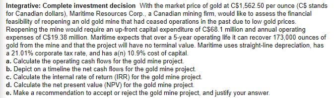 Integrative: Complete investment decision With the market price of gold at CS1,562.50 per ounce (C$ stands
for Canadian dollars), Maritime Resources Corp., a Canadian mining firm, would like to assess the financial
feasibility of reopening an old gold mine that had ceased operations in the past due to low gold prices.
Reopening the mine would require an up-front capital expenditure of C$68.1 million and annual operating
expenses of CS19.38 million. Maritime expects that over a 5-year operating life it can recover 173,000 ounces of
gold from the mine and that the project will have no terminal value. Maritime uses straight-line depreciation, has
a 21.01% corporate tax rate, and has a(n) 10.9% cost of capital.
a. Calculate the operating cash flows for the gold mine project.
b. Depict on a timeline the net cash flows for the gold mine project.
c. Calculate the internal rate of return (IRR) for the gold mine project.
d. Calculate the net present value (NPV) for the gold mine project.
e. Make a recommendation to accept or reject the gold mine project, and justify your answer.
