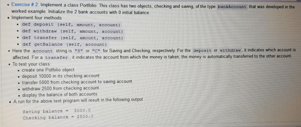 · Exercise # 2: Implement a class Portfolio. This class has two objects, checking and saving, of the type bankAccount that was developed in the
worked example. Initialize the 2 bank accounts with 0 initial balance.
. Implement four methods
• def deposit (self, amount, account)
• def withdraw (self, amount, account)
• def transfer (self, amount, account)
• def getBalance (self, account)
• Here the account string is "S" or "c" for Saving and Checking, respectively. For the deposit or withdraw, it indicates which account is
affected. For a transfer, it indicates the account from which the money is taken; the money is automatically transferred to the other account.
• To test your class:
. create one Potfolio object
• deposit 10000 in its checking account
. transfer 5000 from checking account to saving account
. withdraw 2500 from checking account
display the balance of both accounts
• A run for the above test program will result in the following output
5000.0
Saving balance =
Checking balance = 2500.0
