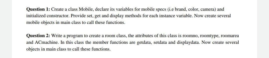 Question 1: Create a class Mobile, declare its variables for mobile specs (i.e brand, color, camera) and
initialized constructor. Provide set, get and display methods for each instance variable. Now create several
mobile objects in main class to call these functions.
Question 2: Write a program to create a room class, the attributes of this class is roomno, roomtype, roomarea
and ACmachine. In this class the member functions are getdata, setdata and displaydata. Now create several
objects in main class to call these functions.
