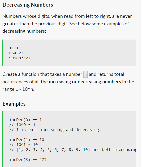 Decreasing Numbers
Numbers whose digits, when read from left to right, are never
greater than the previous digit. See below some examples of
decreasing numbers:
1111
654321
999887521
Create a function that takes a number n and returns total
occurrences of all the increasing or decreasing numbers in the
range 1 - 10^n.
Examples
incDec (0)
// 10^0
= 1
// 1 is both increasing and decreasing.
1
incDec (1) → 10
// 10^1 = 10
// [1, 2, 3, 4, 5, 6, 7, 8, 9, 10] are both increasing
incDec (3)
475