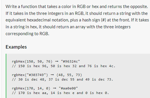 Write a function that takes a color in RGB or hex and returns the opposite.
If it takes in the three integers in an RGB, it should return a string with the
equivalent hexadecimal notation, plus a hash sign (#) at the front. If it takes
in a string in hex, it should return an array with the three integers
corresponding to RGB.
Examples
rgbHex (150, 50, 76)
"#96324c"
// 150 is hex 96, 50 is hex 32 and 76 is hex 4c.
rgbHex("#303749")
(48, 55, 73)
// 30 is dec 48, 37 is dec 55 and 49 is dec 73.
→
rgbHex (170, 14, 0)
"#aa0e00"
// 170 is hex aa, 14 is hex e and is hex 0.