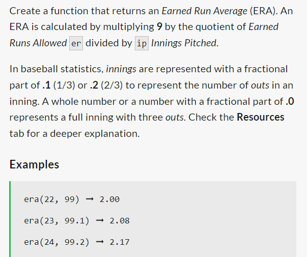 Create a function that returns an Earned Run Average (ERA). An
ERA is calculated by multiplying 9 by the quotient of Earned
Runs Allowed er divided by ip Innings Pitched.
In baseball statistics, innings are represented with a fractional
part of .1 (1/3) or .2 (2/3) to represent the number of outs in an
inning. A whole number or a number with a fractional part of .0
represents a full inning with three outs. Check the Resources
tab for a deeper explanation.
Examples
era (22, 99) → 2.00
era (23, 99.1) → 2.08
era (24, 99.2) 2.17