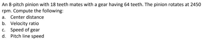 An 8-pitch pinion with 18 teeth mates with a gear having 64 teeth. The pinion rotates at 2450
rpm. Compute the following:
a. Center distance
b. Velocity ratio
c. Speed of gear
d. Pitch line speed
