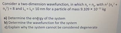 Consider a two-dimension wavefunction, in which n, = n,, with n² (n,² +
ny2) =8 and Lx L 10 nm for a particle of mass 9.109 x 10-31 kg
a) Determine the energy of the system
b) Determine the wavefunction for the system
c) Explain why the system cannot be considered degenerate