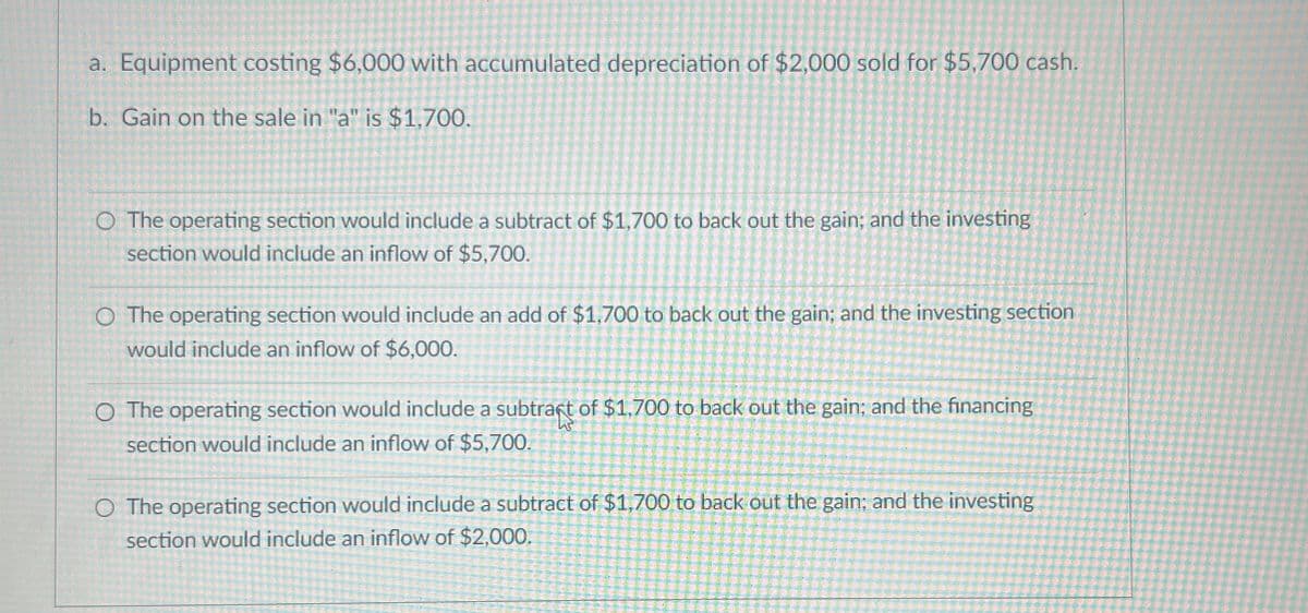 a. Equipment costing $6,000 with accumulated depreciation of $2,000 sold for $5,700 cash.
b. Gain on the sale in "a" is $1,700.
O The operating section would include a subtract of $1,700 to back out the gain; and the investing
section would include an inflow of $5,700.
O The operating section would include an add of $1,700 to back out the gain; and the investing section
would include an inflow of $6,000.
○ The operating section would include a subtract of $1,700 to back out the gain; and the financing
section would include an inflow of $5,700.
O The operating section would include a subtract of $1,700 to back out the gain; and the investing
section would include an inflow of $2,000.