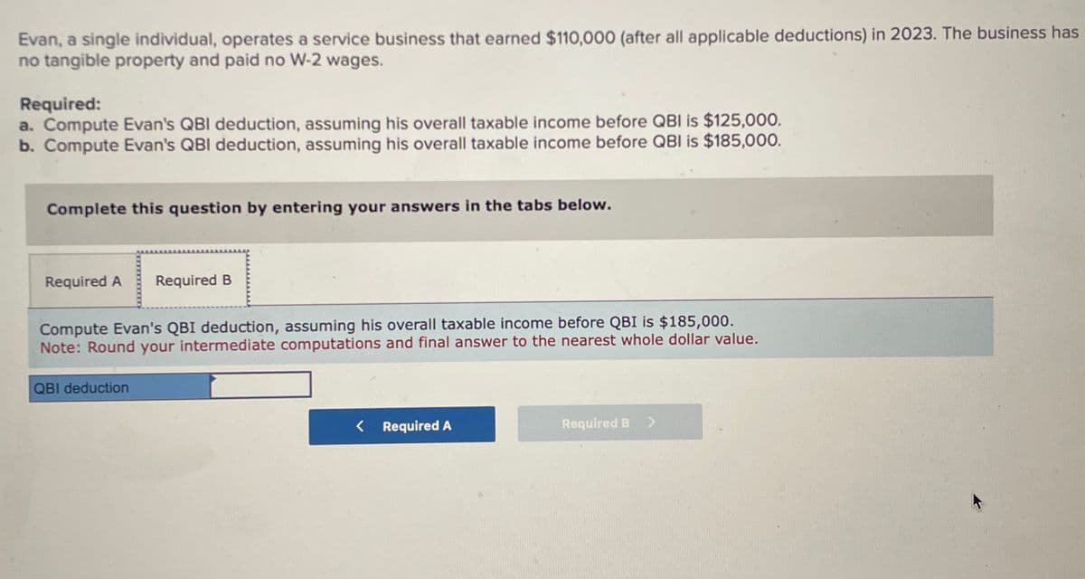 Evan, a single individual, operates a service business that earned $110,000 (after all applicable deductions) in 2023. The business has
no tangible property and paid no W-2 wages.
Required:
a. Compute Evan's QBI deduction, assuming his overall taxable income before QBI is $125,000.
b. Compute Evan's QBI deduction, assuming his overall taxable income before QBI is $185,000.
Complete this question by entering your answers in the tabs below.
Required A
Required B
Compute Evan's QBI deduction, assuming his overall taxable income before QBI is $185,000.
Note: Round your intermediate computations and final answer to the nearest whole dollar value.
QBI deduction
< Required A
Required B >