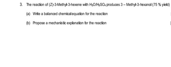 3. The reaction of (Z)-3-Methy-3-hexene with H&O1HSO; produces 3 – Methyl-3-hexanol (75 % yiek)
(a) Write a balanced chemical equation for the reaction
(b) Propose a mechanistic explanation for the reaction
