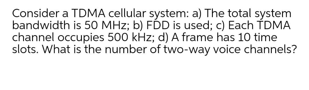 Consider a TDMA cellular system: a) The total system
bandwidth is 50 MHz; b) FĎD is used; c) Each TDMA
channel occupies 500 kHz; d) A frame has 10 time
slots. What is the number of two-way voice channels?
