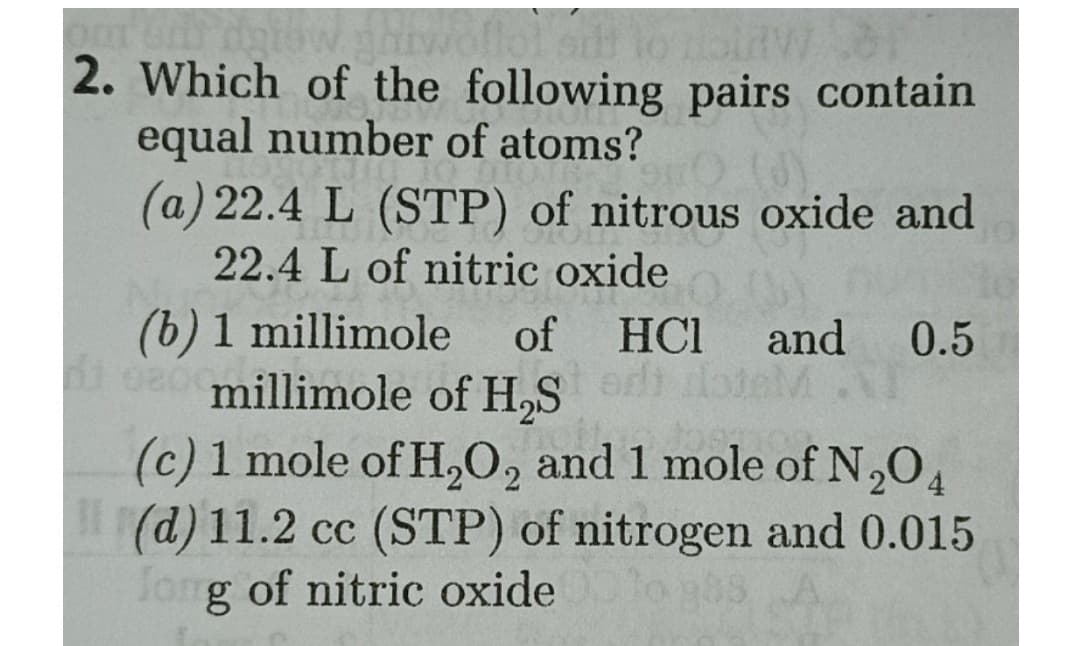 2. Which of the following pairs contain
equal number of atoms?
(a) 22.4 L (STP) of nitrous oxide and
22.4 L of nitric oxide
(b) 1 millimole
i o80millimole of H,S
of
HCI
and 0.5
edi loteM
(c) 1 mole of H,0, and 1 mole of N,O4
(d) 11.2 cc (STP) of nitrogen and 0.015
fong of nitric oxide
