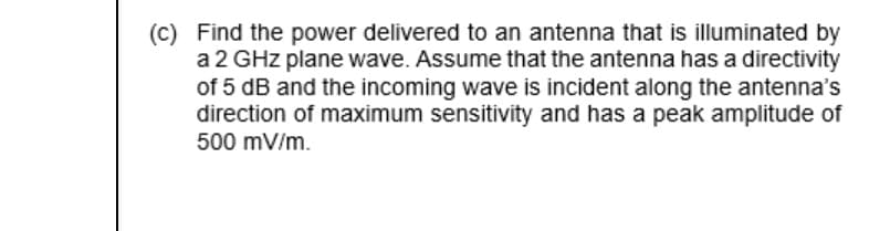 (C) Find the power delivered to an antenna that is illuminated by
a 2 GHz plane wave. Assume that the antenna has a directivity
of 5 dB and the incoming wave is incident along the antenna's
direction of maximum sensitivity and has a peak amplitude of
500 mV/m.

