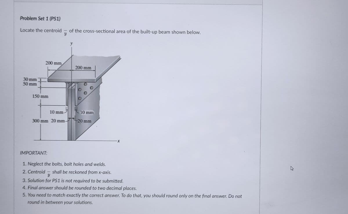 Problem Set 1 (PS1)
Locate the centroid
of the cross-sectional area of the built-up beam shown below.
y
200 mm
200 mm
30 mm
50 mm
150 mm
10 mm
10 mm
300 mm 20 mm
20 mm
IMPORTANT:
1. Neglect the bolts, bolt holes and welds.
2. Centroid
shall be reckoned from x-axis.
3. Solution for PS1 is not required to be submitted.
4. Final answer should be rounded to two decimal places.
5. You need to match exactly the correct answer. To do that, you should round only on the final answer. Do not
round in between your solutions.
