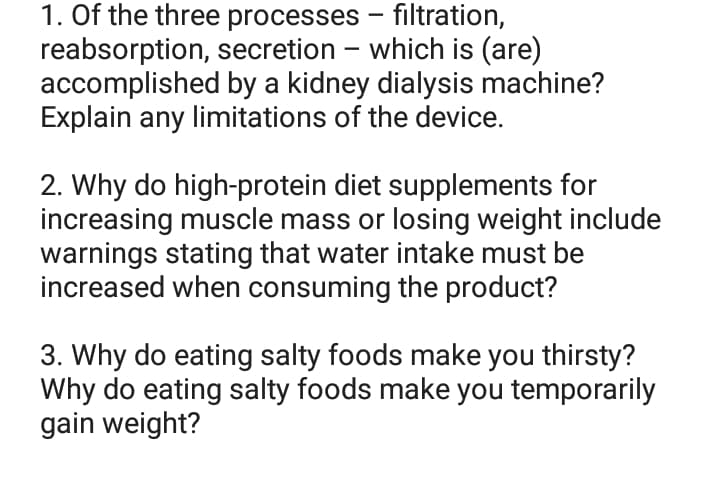 - filtration,
1. Of the three processes
reabsorption, secretion which is (are)
accomplished by a kidney dialysis machine?
Explain any limitations of the device.
2. Why do high-protein diet supplements for
increasing muscle mass or losing weight include
warnings stating that water intake must be
increased when consuming the product?
3. Why do eating salty foods make you thirsty?
Why do eating salty foods make you temporarily
gain weight?