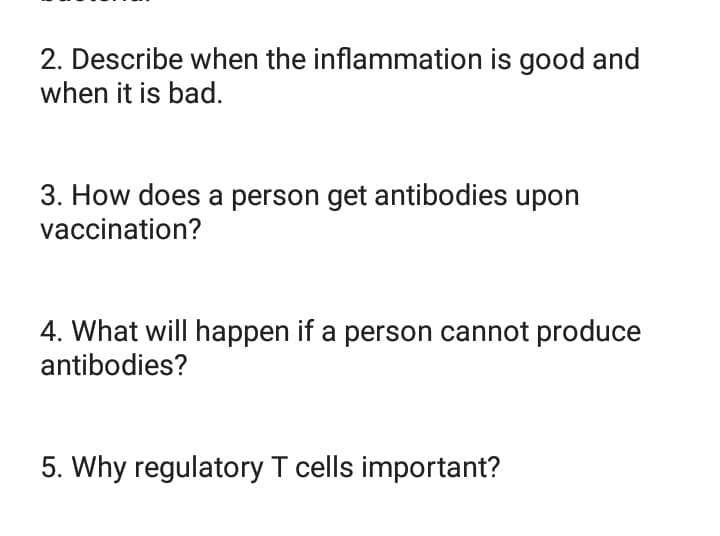 2. Describe when the inflammation is good and
when it is bad.
3. How does a person get antibodies upon
vaccination?
4. What will happen if a person cannot produce
antibodies?
5. Why regulatory T cells important?