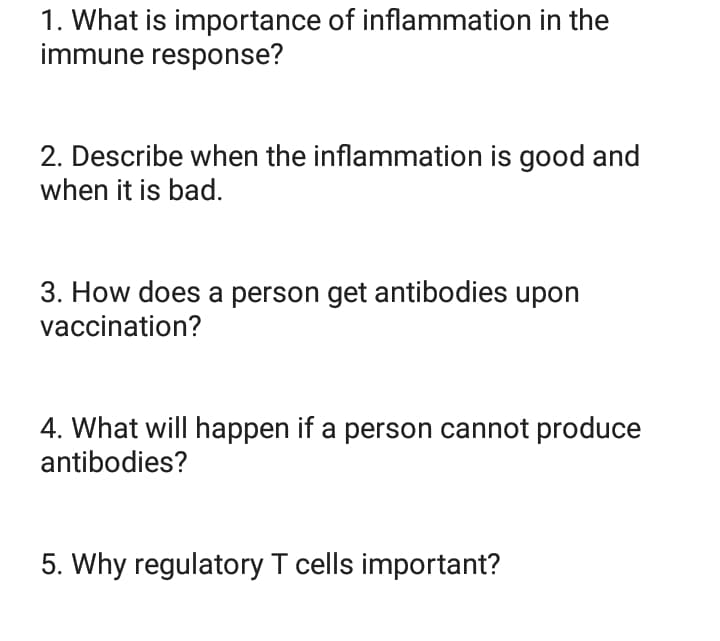 1. What is importance of inflammation in the
immune response?
2. Describe when the inflammation is good and
when it is bad.
3. How does a person get antibodies upon
vaccination?
4. What will happen if a person cannot produce
antibodies?
5. Why regulatory T cells important?