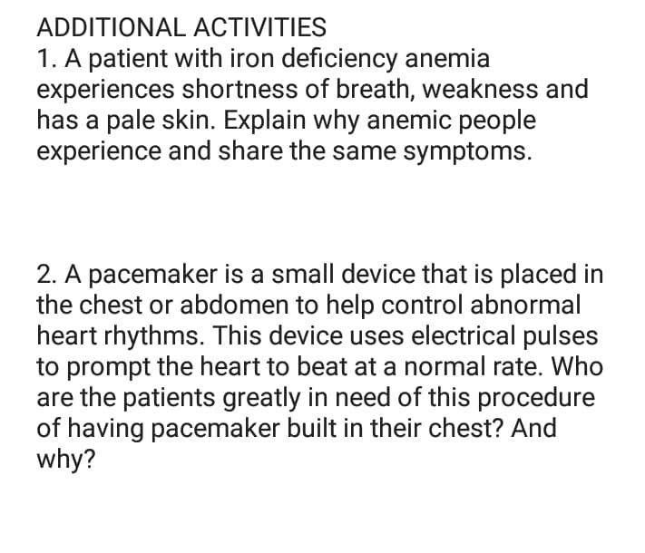ADDITIONAL
ACTIVITIES
1. A patient with iron deficiency anemia
experiences shortness of breath, weakness and
has a pale skin. Explain why anemic people
experience and share the same symptoms.
2. A pacemaker is a small device that is placed in
the chest or abdomen to help control abnormal
heart rhythms. This device uses electrical pulses
to prompt the heart to beat at a normal rate. Who
are the patients greatly in need of this procedure
of having pacemaker built in their chest? And
why?