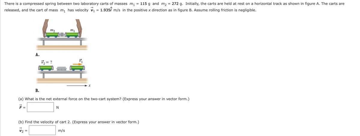 =
There is a compressed spring between two laboratory carts of masses m₁ 115 g and m₂ = 272 g. Initially, the carts are held at rest on a horizontal track as shown in figure A. The carts are
released, and the cart of mass m₁ has velocity V₁ = 1.9351 m/s in the positive x direction as in figure B. Assume rolling friction is negligible.
A.
m₂
V2
√₂ = ?
60000000
m₁
V₁
B.
(a) What is the net external force on the two-cart system? (Express your answer in vector form.)
N
(b) Find the velocity of cart 2. (Express your answer in vector form.)
m/s