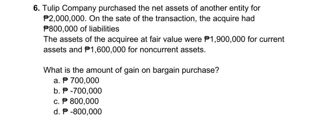 6. Tulip Company purchased the net assets of another entity for
P2,000,000. On the sate of the transaction, the acquire had
P800,000 of liabilities
The assets of the acquiree at fair value were $1,900,000 for current
assets and P1,600,000 for noncurrent assets.
What is the amount of gain on bargain purchase?
a. P 700,000
b. P-700,000
c. P 800,000
d. P-800,000