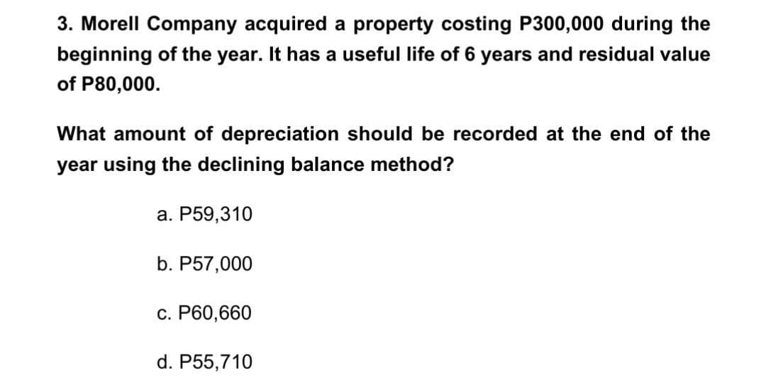 3. Morell Company acquired a property costing P300,000 during the
beginning of the year. It has a useful life of 6 years and residual value
of P80,000.
What amount of depreciation should be recorded at the end of the
year using the declining balance method?
a. P59,310
b. P57,000
c. P60,660
d. P55,710