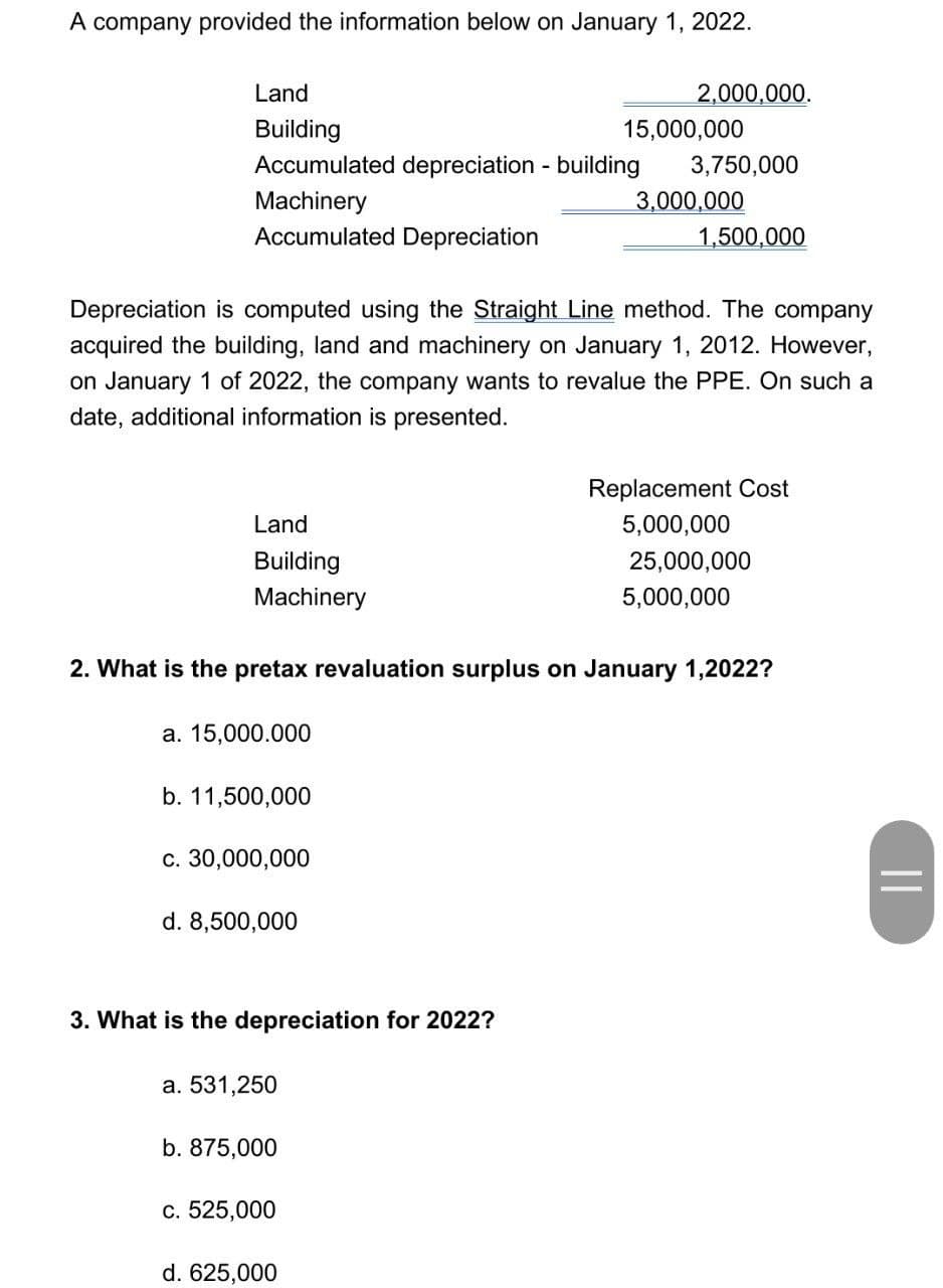 A company provided the information below on January 1, 2022.
Land
Building
Accumulated depreciation - building
Machinery
Accumulated Depreciation
Land
Building
Machinery
a. 15,000.000
b. 11,500,000
Depreciation is computed using the Straight Line method. The company
acquired the building, land and machinery on January 1, 2012. However,
on January 1 of 2022, the company wants to revalue the PPE. On such a
date, additional information is presented.
c. 30,000,000
d. 8,500,000
3. What is the depreciation for 2022?
2. What is the pretax revaluation surplus on January 1,2022?
a. 531,250
b. 875,000
2,000,000.
c. 525,000
15,000,000
d. 625,000
3,750,000
3,000,000
1,500,000
Replacement Cost
5,000,000
25,000,000
5,000,000
||