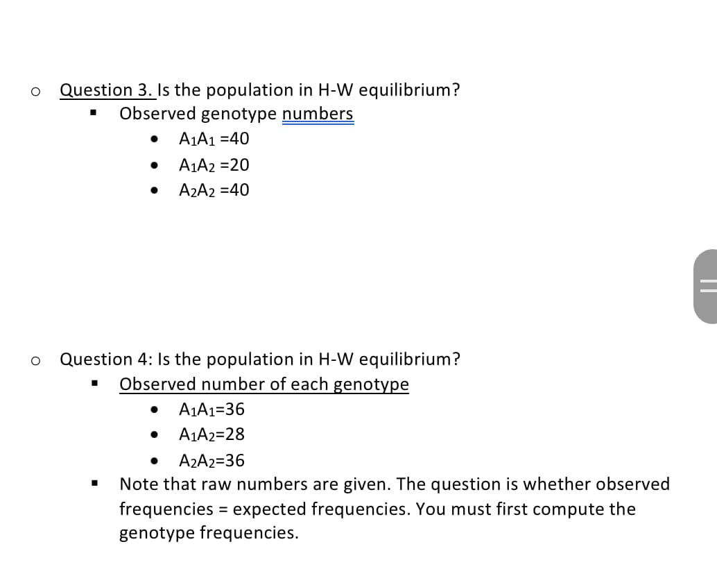 O Question 3. Is the population in H-W equilibrium?
Observed genotype numbers
A₁A1 =40
O Question 4: Is the population in H-W equilibrium?
Observed number of each genotype
■
●
A1A2 =20
A2A2 = 40
●
A₁A1=36
A1A2=28
A₂A2=36
Note that raw numbers are given. The question is whether observed
frequencies = expected frequencies. You must first compute the
genotype frequencies.