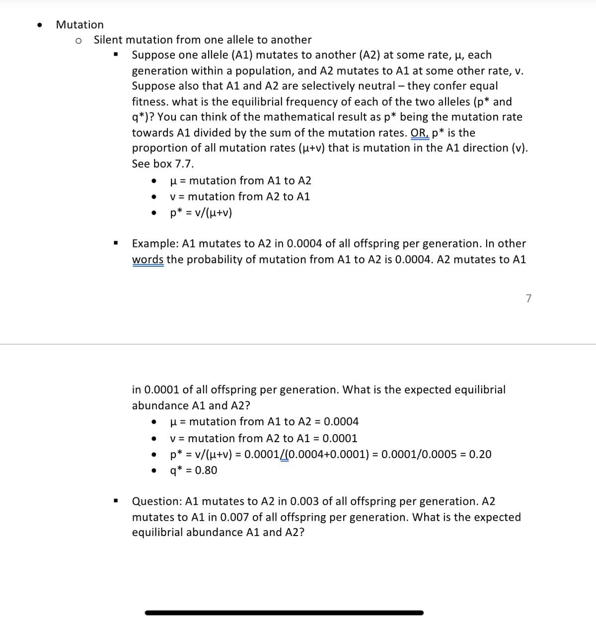 Mutation
O Silent mutation from one allele to another
■
Suppose one allele (A1) mutates to another (A2) at some rate, μ, each
generation within a population, and A2 mutates to A1 at some other rate, v.
Suppose also that A1 and A2 are selectively neutral - they confer equal
fitness. what is the equilibrial frequency of each of the two alleles (p* and
q*)? You can think of the mathematical result as p* being the mutation rate
towards A1 divided by the sum of the mutation rates. OR, p* is the
proportion of all mutation rates (µ+v) that is mutation in the A1 direction (v).
See box 7.7.
●
●
●
μ = mutation from A1 to A2
v = mutation from A2 to A1
p* = v/(μ+v)
Example: A1 mutates to A2 in 0.0004 of all offspring per generation. In other
words the probability of mutation from A1 to A2 is 0.0004. A2 mutates to A1
in 0.0001 of all offspring per generation. What is the expected equilibrial
abundance A1 and A2?
μ = mutation from A1 to A2 = 0.0004
v = mutation from A2 to A1 = 0.0001
p* = v/(μ+v) = 0.0001/(0.0004+0.0001) = 0.0001/0.0005 = 0.20
● q* = 0.80
●
Question: A1 mutates to A2 in 0.003 of all offspring per generation. A2
mutates to A1 in 0.007 of all offspring per generation. What is the expected
equilibrial abundance A1 and A2?
7