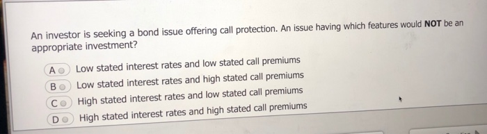 An investor is seeking a bond issue offering call protection. An issue having which features would NOT be an
appropriate investment?
A Low stated interest rates and low stated call premiums
Bo Low stated interest rates and high stated call premiums
Co High stated interest rates and low stated call premiums
DO High stated interest rates and high stated call premiums