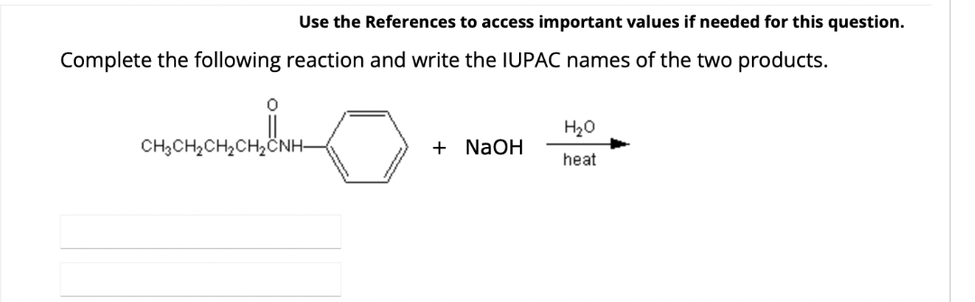 Use the References to access important values if needed for this question.
Complete the following reaction and write the IUPAC names of the two products.
0
CH3CH₂CH₂CH₂CNH-
+ NaOH
H₂O
heat