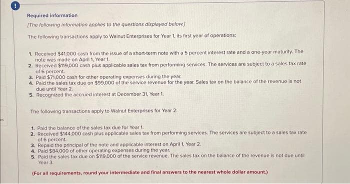 Required information
The following information applies to the questions displayed below.]
The following transactions apply to Walnut Enterprises for Year 1, its first year of operations:
1. Received $41,000 cash from the issue of a short-term note with a 5 percent interest rate and a one-year maturity. The
note was made on April 1, Year 1.
2. Received $119,000 cash plus applicable sales tax from performing services. The services are subject to a sales tax rate
of 6 percent.
3. Paid $71,000 cash for other operating expenses during the year.
4. Paid the sales tax due on $99,000 of the service revenue for the year. Sales tax on the balance of the revenue is not
due until Year 2.
5. Recognized the accrued interest at December 31, Year 1.
The following transactions apply to Walnut Enterprises for Year 2:
1. Paid the balance of the sales tax due for Year 1.
2. Received $144,000 cash plus applicable sales tax from performing services. The services are subject to a sales tax rate
of 6 percent.
3. Repaid the principal of the note and applicable interest on April 1, Year 2.
4. Paid $84,000 of other operating expenses during the year.
5. Paid the sales tax due on $119,000 of the service revenue. The sales tax on the balance of the revenue is not due until
Year 3.
(For all requirements, round your intermediate and final answers to the nearest whole dollar amount.)