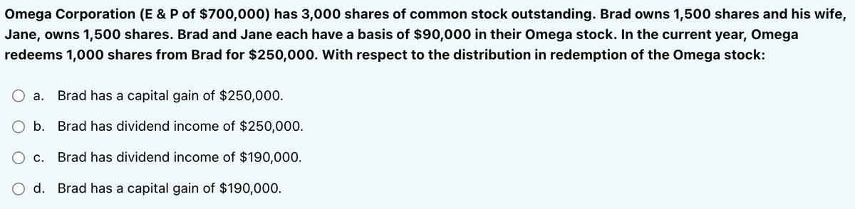 Omega Corporation (E & P of $700,000) has 3,000 shares of common stock outstanding. Brad owns 1,500 shares and his wife,
Jane, owns 1,500 shares. Brad and Jane each have a basis of $90,000 in their Omega stock. In the current year, Omega
redeems 1,000 shares from Brad for $250,000. With respect to the distribution in redemption of the Omega stock:
a. Brad has a capital gain of $250,000.
b. Brad has dividend income of $250,000.
Brad has dividend income of $190,000.
d. Brad has a capital gain of $190,000.
C.