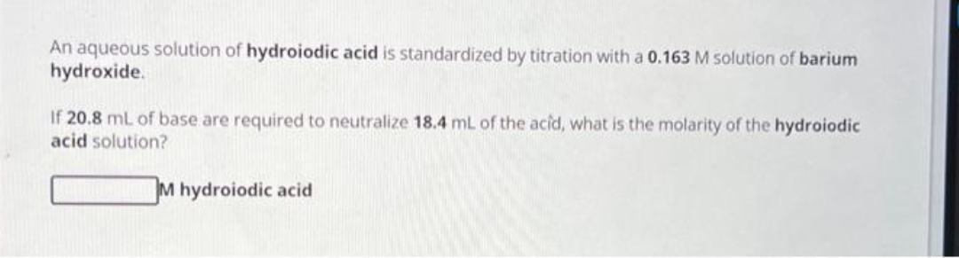 An aqueous solution of hydroiodic acid is standardized by titration with a 0.163 M solution of barium
hydroxide.
If 20.8 mL of base are required to neutralize 18.4 mL of the acid, what is the molarity of the hydroiodic
acid solution?
M hydroiodic acid