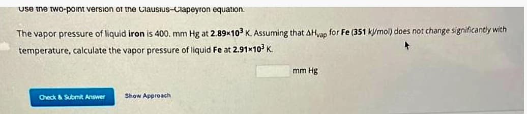 use the two-point version of the Clausius-Clapeyron equation.
The vapor pressure of liquid iron is 400. mm Hg at 2.89x103 K. Assuming that AHvap for Fe (351 kJ/mol) does not change significantly with
temperature, calculate the vapor pressure of liquid Fe at 2.91×10³ K.
Check & Submit Answer
Show Approach
mm Hg
