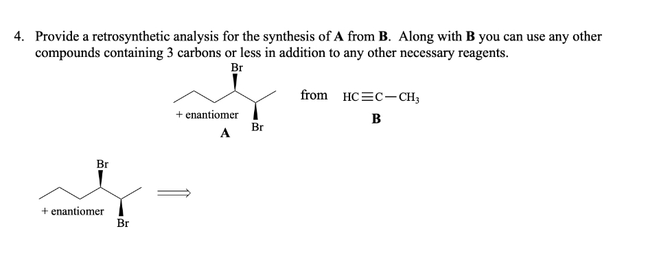 4. Provide a retrosynthetic analysis for the synthesis of A from B. Along with B you can use any other
compounds containing 3 carbons or less in addition to any other necessary reagents.
Br
Br
s
+ enantiomer
Br
+ enantiomer
A
Br
from HCC-CH3
B