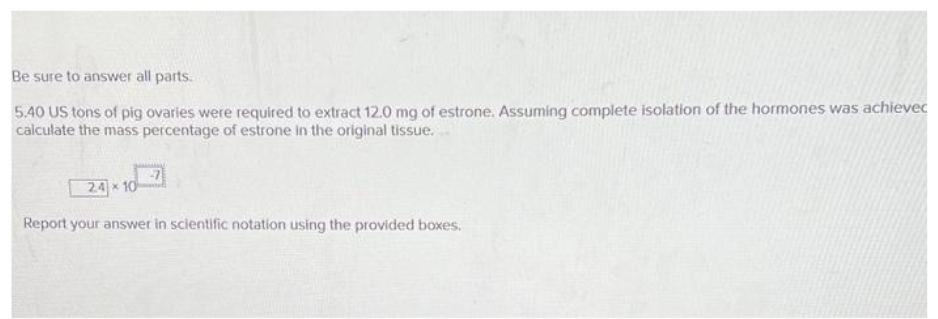 Be sure to answer all parts.
5.40 US tons of pig ovaries were required to extract 12.0 mg of estrone. Assuming complete isolation of the hormones was achievec
calculate the mass percentage of estrone in the original tissue.
24x10
Report your answer in scientific notation using the provided boxes.