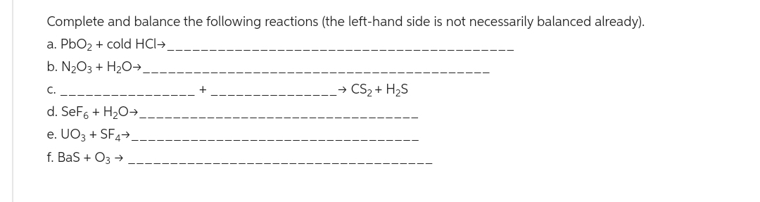 Complete and balance the following reactions (the left-hand side is not necessarily balanced already).
a. PbO₂ + cold HCI→
b. N₂O3 + H₂O →
C.
d. SeF6 + H₂O →
e. UO3 + SF4→
f. BaS + O3 →
→ CS₂ + H₂S