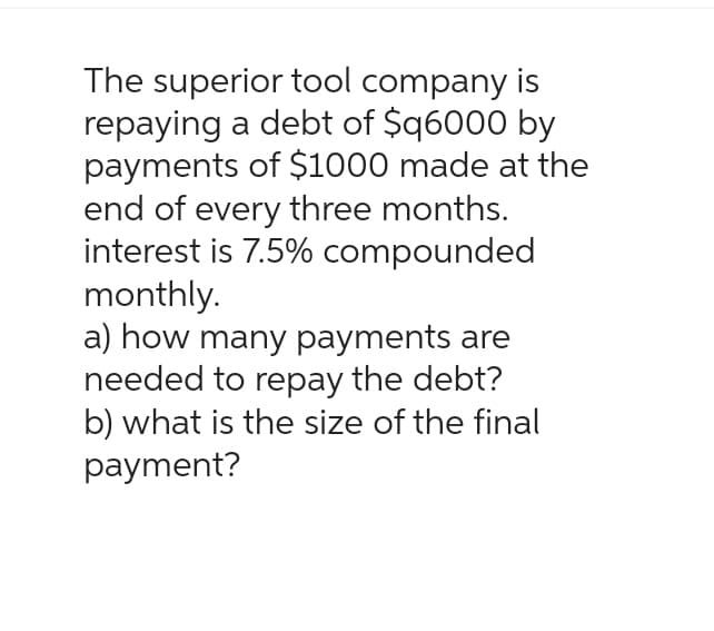 The superior tool company is
repaying a debt of $q6000 by
payments of $1000 made at the
end of every three months.
interest is 7.5% compounded
monthly.
a) how many payments are
needed to repay the debt?
b) what is the size of the final
payment?