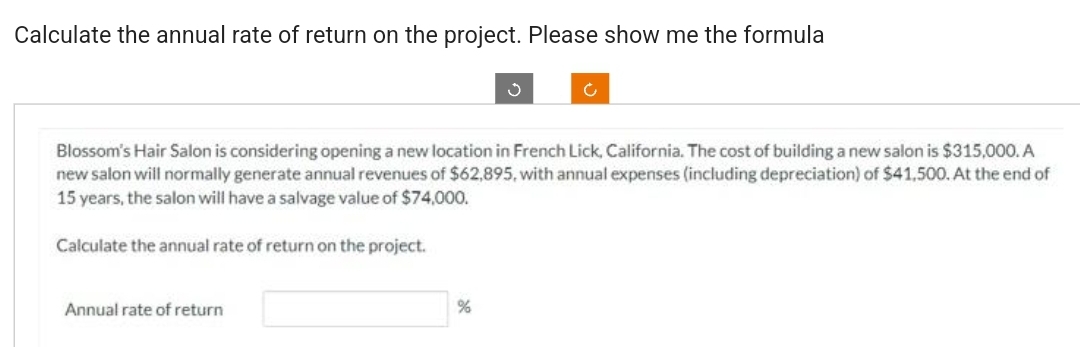 Calculate the annual rate of return on the project. Please show me the formula
Blossom's Hair Salon is considering opening a new location in French Lick, California. The cost of building a new salon is $315,000. A
new salon will normally generate annual revenues of $62,895, with annual expenses (including depreciation) of $41,500. At the end of
15 years, the salon will have a salvage value of $74,000.
Calculate the annual rate of return on the project.
Annual rate of return
Ċ
%