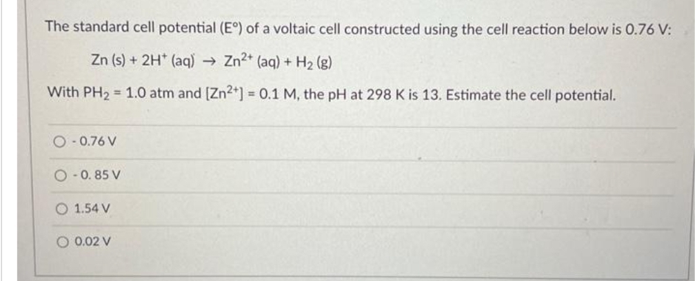 The standard cell potential (E°) of a voltaic cell constructed using the cell reaction below is 0.76 V:
Zn (s) + 2H+ (aq) → Zn2+ (aq) + H₂(g)
With PH₂ = 1.0 atm and [Zn²+] = 0.1 M, the pH at 298 K is 13. Estimate the cell potential.
O-0.76 V
O-0.85 V
O 1.54 V
O 0.02 V