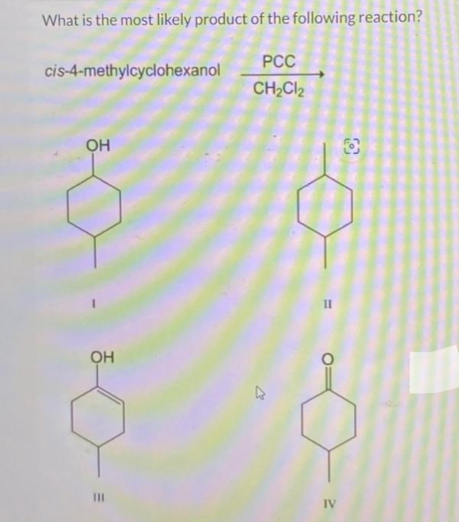 What is the most likely product of the following reaction?
PCC
CH₂Cl₂
cis-4-methylcyclohexanol
ОН
OH
III
"I
IV