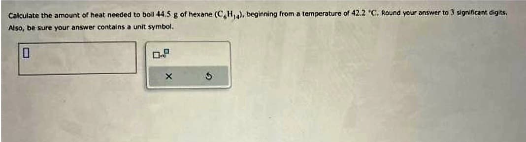 Calculate the amount of heat needed to boil 44.5 g of hexane (C,H,4), beginning from a temperature of 42.2 "C. Round your answer to 3 significant digits.
Also, be sure your answer contains a unit symbol.
0
X