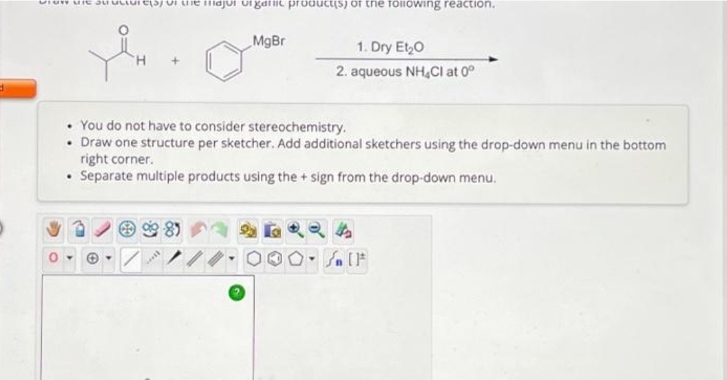 d
DTOW Mic Su
0
Test of the major organic product(s) of the following reaction.
MgBr
1. Dry Et₂0
2. aqueous NH4Cl at 0°
• You do not have to consider stereochemistry.
• Draw one structure per sketcher. Add additional sketchers using the drop-down menu in the bottom
right corner.
• Separate multiple products using the + sign from the drop-down menu.
» [ ]