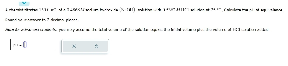 A chemist titrates 130.0 mL of a 0.4868 M sodium hydroxide (NaOH) solution with 0.5362 MHCl solution at 25 °C. Calculate the pH at equivalence.
Round your answer to 2 decimal places.
Note for advanced students: you may assume the total volume of the solution equals the initial volume plus the volume of HCI solution added.
pH =
X
3