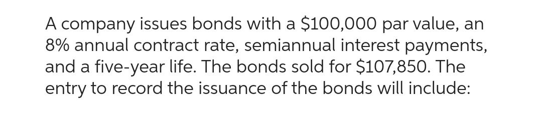 A company issues bonds with a $100,000 par value, an
8% annual contract rate, semiannual interest payments,
and a five-year life. The bonds sold for $107,850. The
entry to record the issuance of the bonds will include: