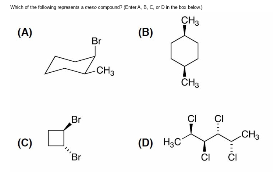 Which of the following represents a meso compound? (Enter A, B, C, or D in the box below.)
CH3
(A)
(C)
Br
Br
Br
-CH3
(B)
(D) H3C
CH3
CI
CI
||1
CI CI
CH3